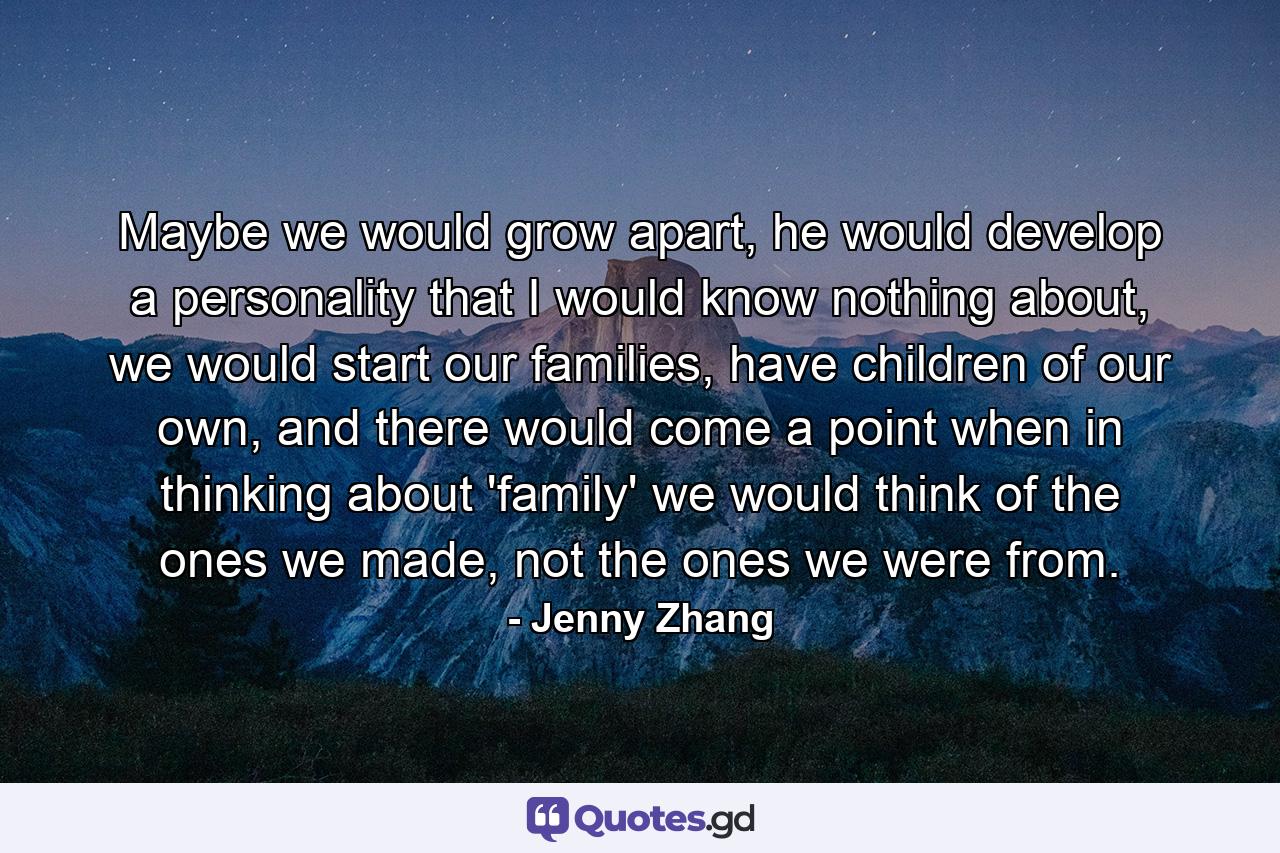 Maybe we would grow apart, he would develop a personality that I would know nothing about, we would start our families, have children of our own, and there would come a point when in thinking about 'family' we would think of the ones we made, not the ones we were from. - Quote by Jenny Zhang