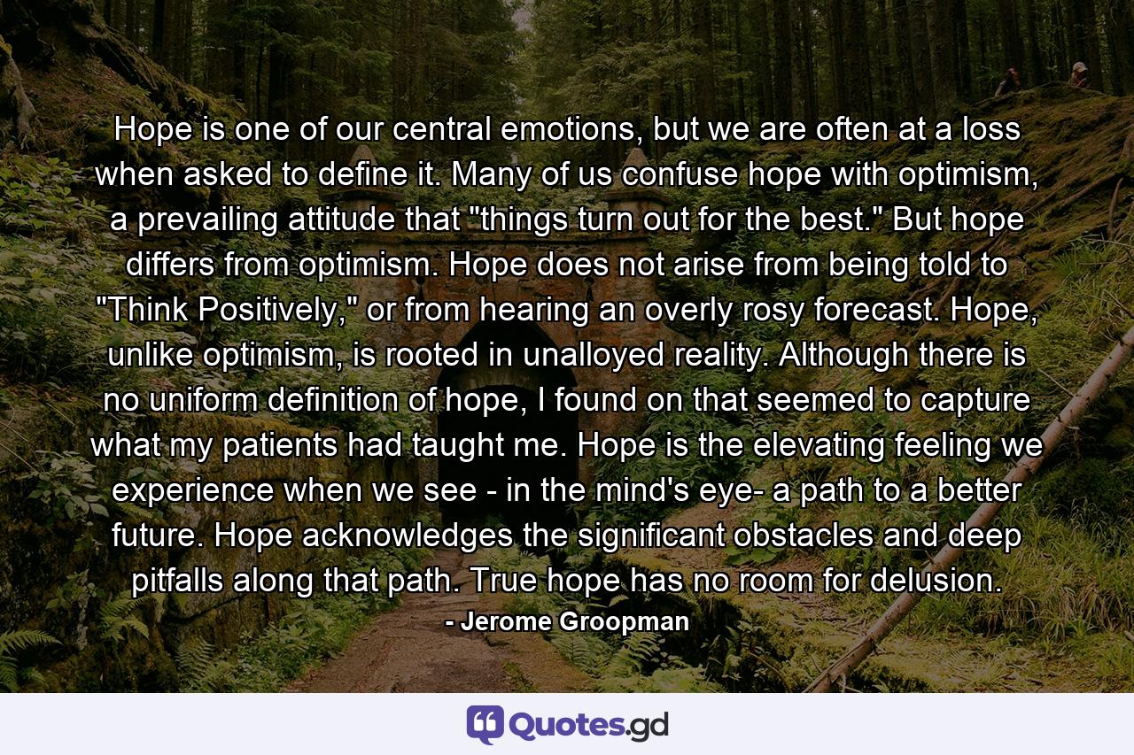 Hope is one of our central emotions, but we are often at a loss when asked to define it. Many of us confuse hope with optimism, a prevailing attitude that 