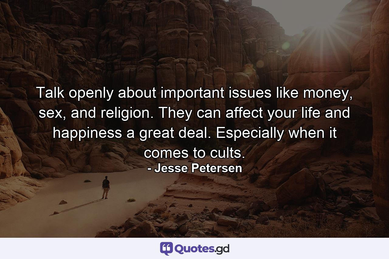 Talk openly about important issues like money, sex, and religion. They can affect your life and happiness a great deal. Especially when it comes to cults. - Quote by Jesse Petersen