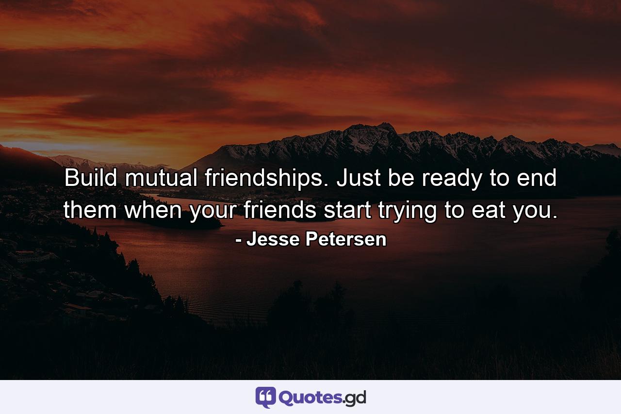 Build mutual friendships. Just be ready to end them when your friends start trying to eat you. - Quote by Jesse Petersen