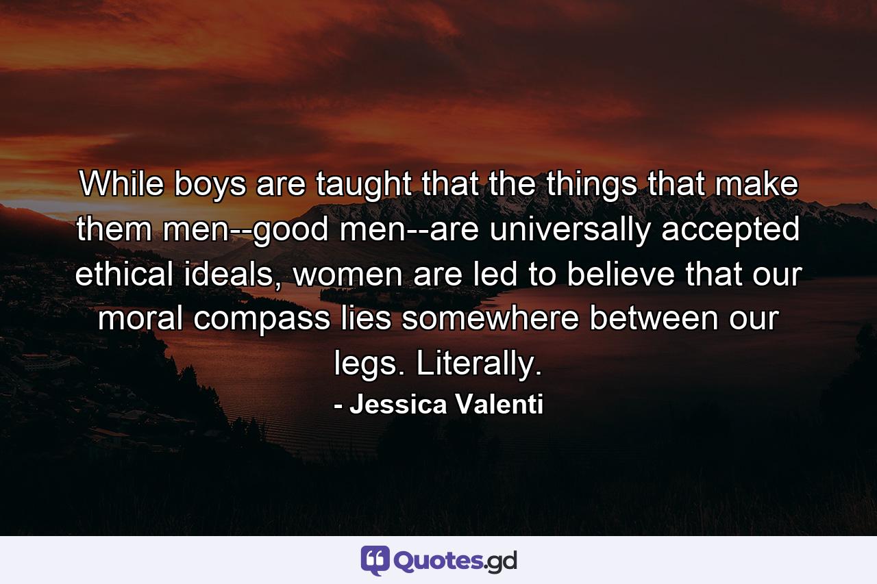 While boys are taught that the things that make them men--good men--are universally accepted ethical ideals, women are led to believe that our moral compass lies somewhere between our legs. Literally. - Quote by Jessica Valenti