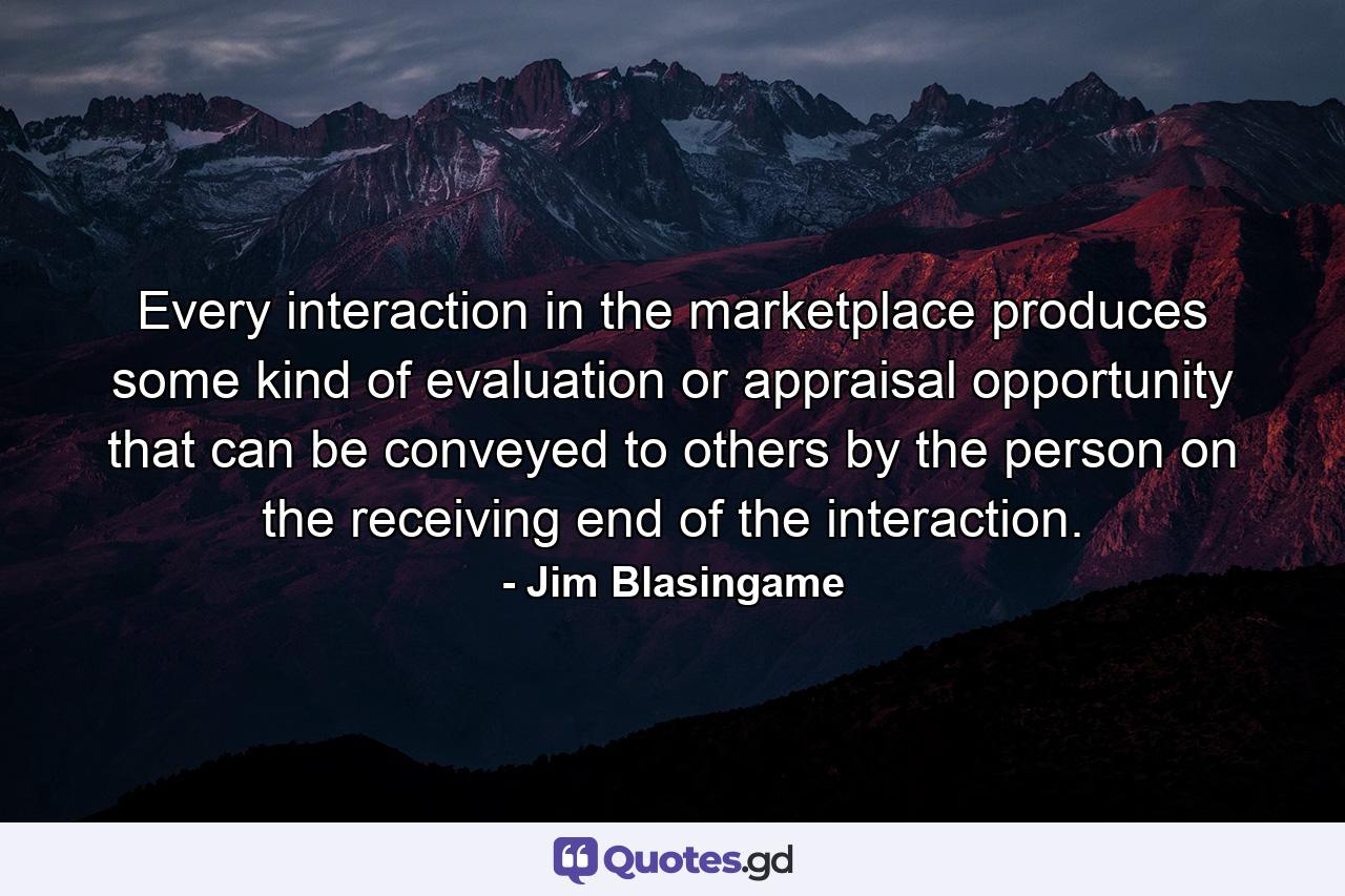 Every interaction in the marketplace produces some kind of evaluation or appraisal opportunity that can be conveyed to others by the person on the receiving end of the interaction. - Quote by Jim Blasingame