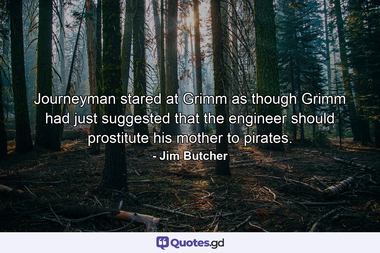 Journeyman stared at Grimm as though Grimm had just suggested that the engineer should prostitute his mother to pirates. - Quote by Jim Butcher