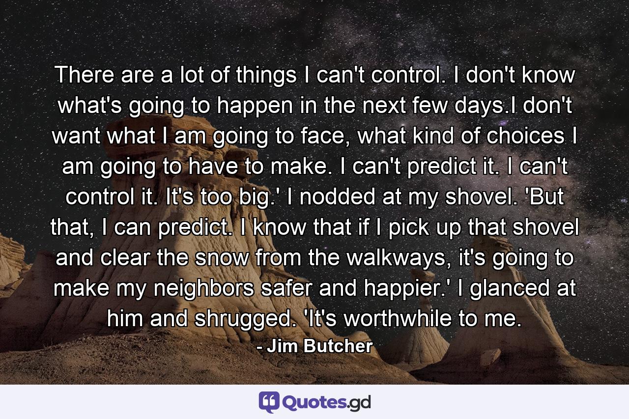 There are a lot of things I can't control. I don't know what's going to happen in the next few days.I don't want what I am going to face, what kind of choices I am going to have to make. I can't predict it. I can't control it. It's too big.' I nodded at my shovel. 'But that, I can predict. I know that if I pick up that shovel and clear the snow from the walkways, it's going to make my neighbors safer and happier.' I glanced at him and shrugged. 'It's worthwhile to me. - Quote by Jim Butcher