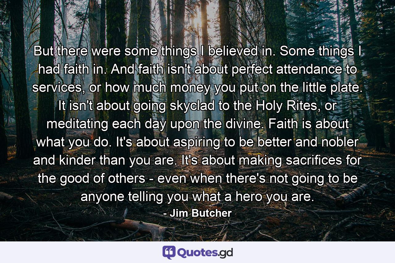 But there were some things I believed in. Some things I had faith in. And faith isn't about perfect attendance to services, or how much money you put on the little plate. It isn't about going skyclad to the Holy Rites, or meditating each day upon the divine. Faith is about what you do. It's about aspiring to be better and nobler and kinder than you are. It's about making sacrifices for the good of others - even when there's not going to be anyone telling you what a hero you are. - Quote by Jim Butcher