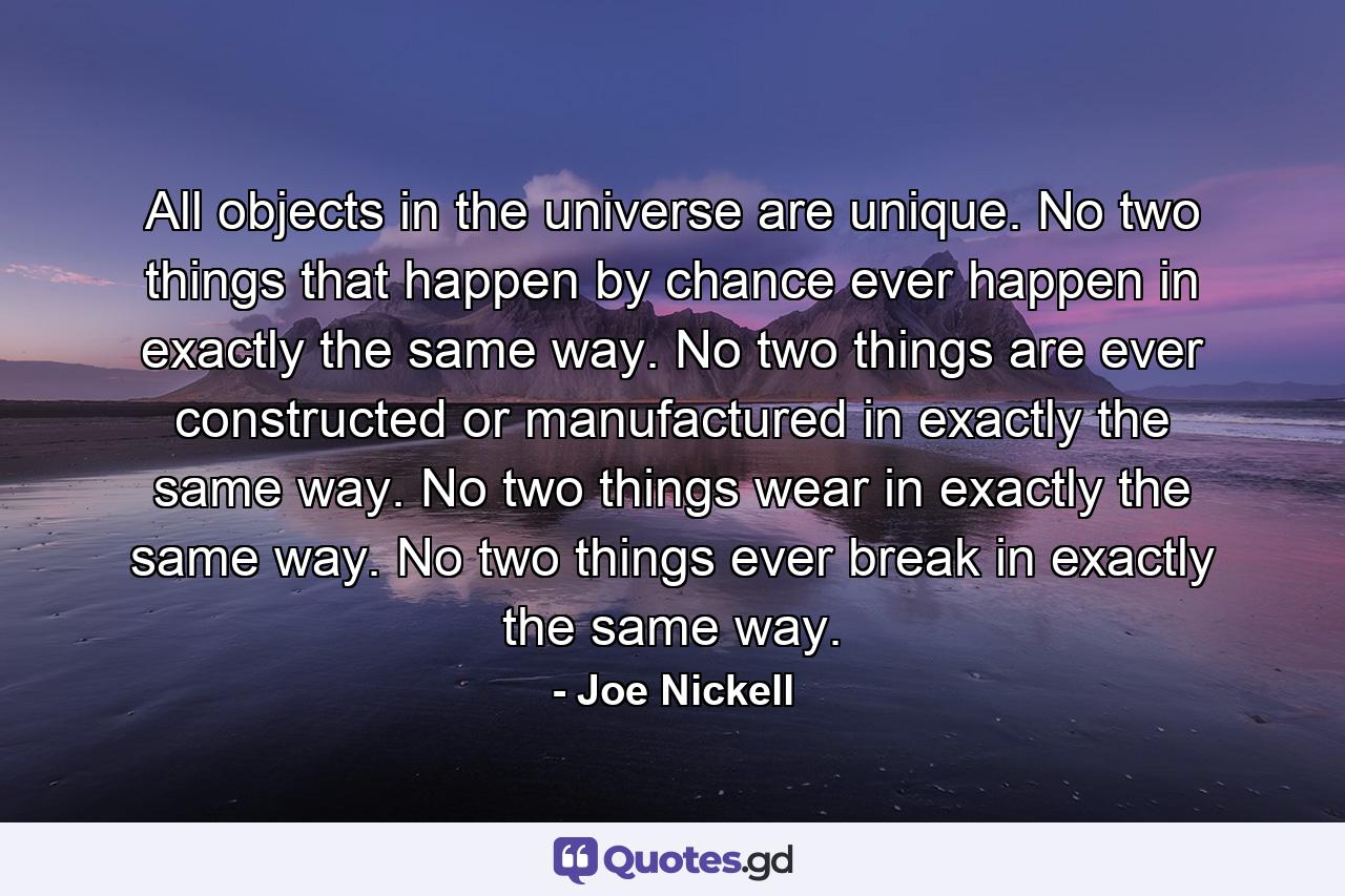 All objects in the universe are unique. No two things that happen by chance ever happen in exactly the same way. No two things are ever constructed or manufactured in exactly the same way. No two things wear in exactly the same way. No two things ever break in exactly the same way. - Quote by Joe Nickell