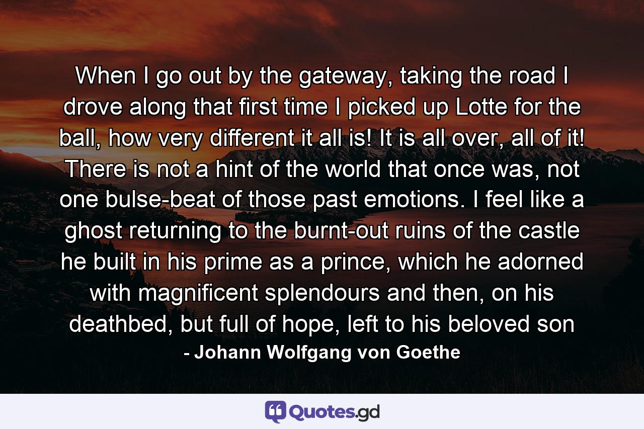 When I go out by the gateway, taking the road I drove along that first time I picked up Lotte for the ball, how very different it all is! It is all over, all of it! There is not a hint of the world that once was, not one bulse-beat of those past emotions. I feel like a ghost returning to the burnt-out ruins of the castle he built in his prime as a prince, which he adorned with magnificent splendours and then, on his deathbed, but full of hope, left to his beloved son - Quote by Johann Wolfgang von Goethe