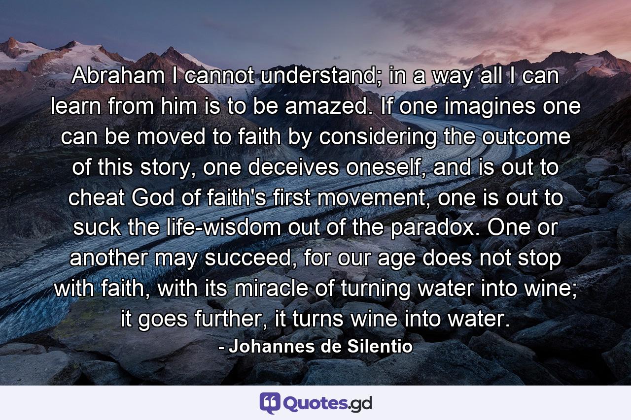 Abraham I cannot understand; in a way all I can learn from him is to be amazed. If one imagines one can be moved to faith by considering the outcome of this story, one deceives oneself, and is out to cheat God of faith's first movement, one is out to suck the life-wisdom out of the paradox. One or another may succeed, for our age does not stop with faith, with its miracle of turning water into wine; it goes further, it turns wine into water. - Quote by Johannes de Silentio