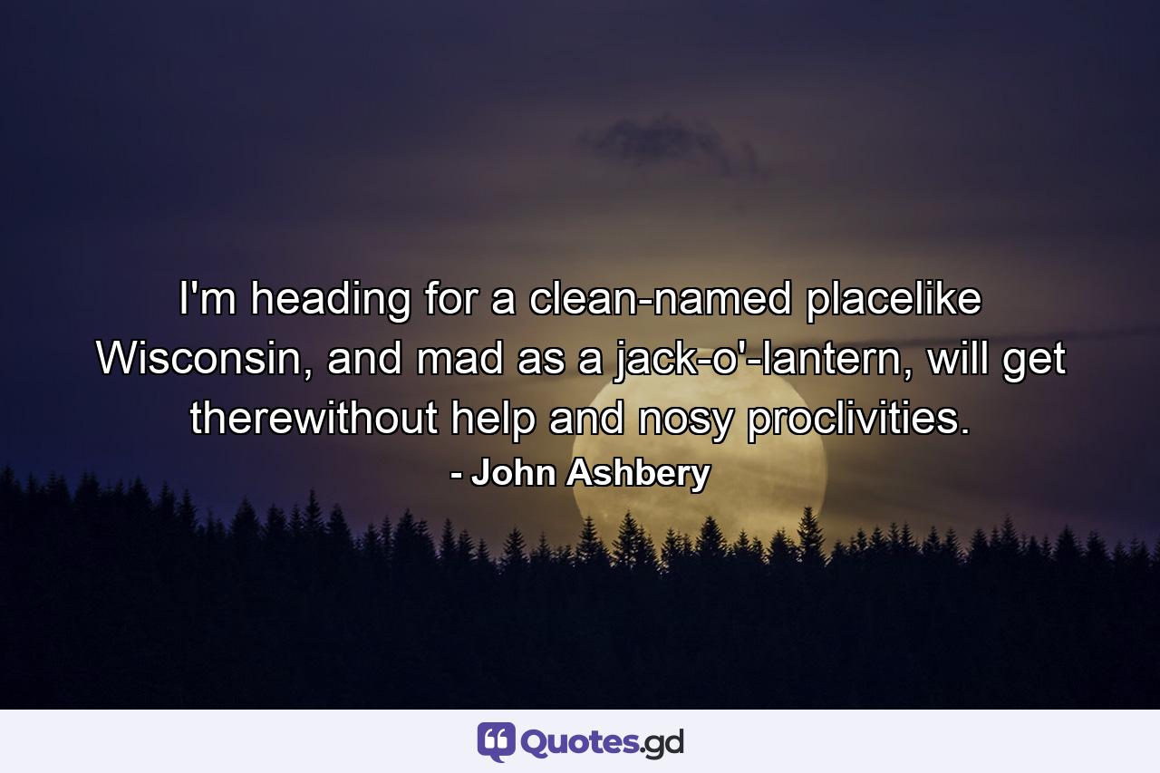 I'm heading for a clean-named placelike Wisconsin, and mad as a jack-o'-lantern, will get therewithout help and nosy proclivities. - Quote by John Ashbery