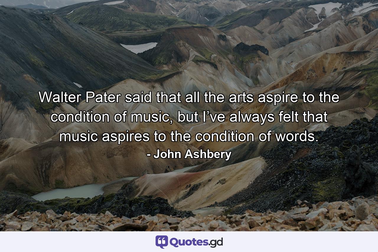 Walter Pater said that all the arts aspire to the condition of music, but I’ve always felt that music aspires to the condition of words. - Quote by John Ashbery