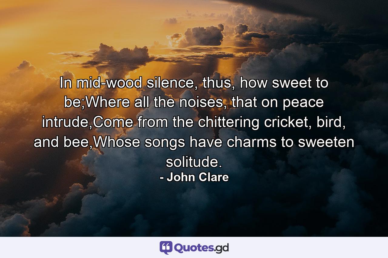 In mid-wood silence, thus, how sweet to be;Where all the noises, that on peace intrude,Come from the chittering cricket, bird, and bee,Whose songs have charms to sweeten solitude. - Quote by John Clare