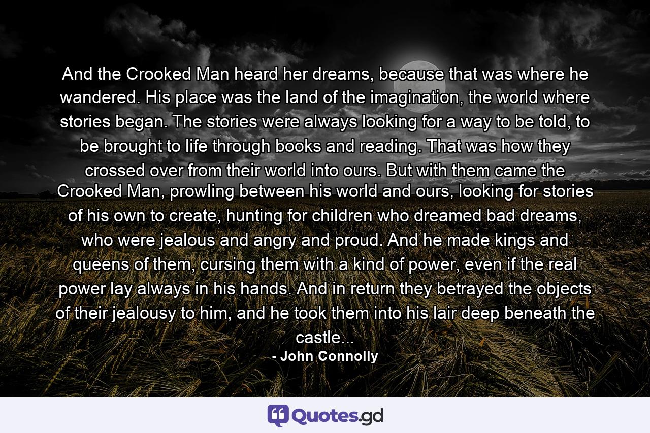 And the Crooked Man heard her dreams, because that was where he wandered. His place was the land of the imagination, the world where stories began. The stories were always looking for a way to be told, to be brought to life through books and reading. That was how they crossed over from their world into ours. But with them came the Crooked Man, prowling between his world and ours, looking for stories of his own to create, hunting for children who dreamed bad dreams, who were jealous and angry and proud. And he made kings and queens of them, cursing them with a kind of power, even if the real power lay always in his hands. And in return they betrayed the objects of their jealousy to him, and he took them into his lair deep beneath the castle... - Quote by John Connolly