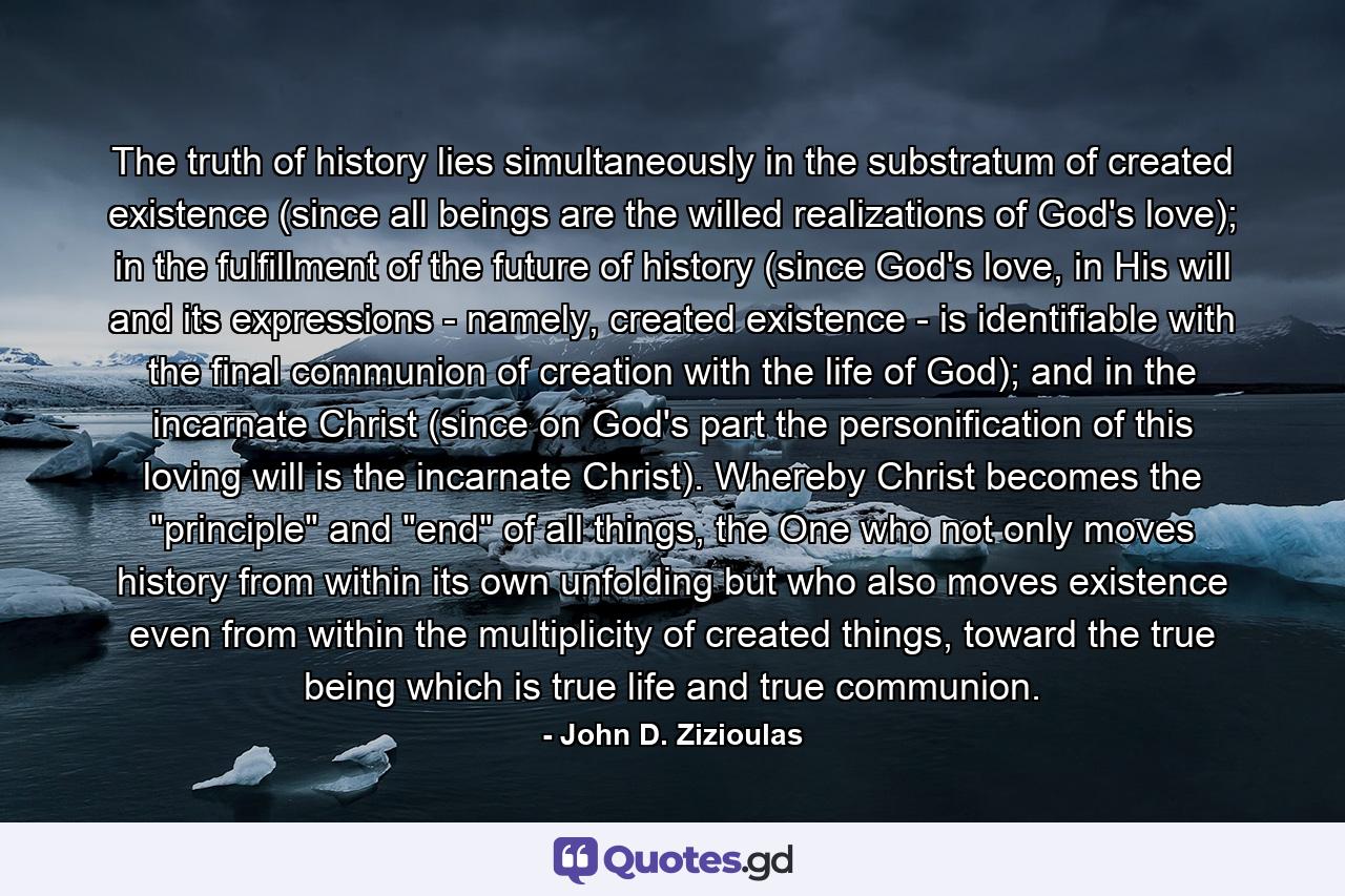 The truth of history lies simultaneously in the substratum of created existence (since all beings are the willed realizations of God's love); in the fulfillment of the future of history (since God's love, in His will and its expressions - namely, created existence - is identifiable with the final communion of creation with the life of God); and in the incarnate Christ (since on God's part the personification of this loving will is the incarnate Christ). Whereby Christ becomes the 