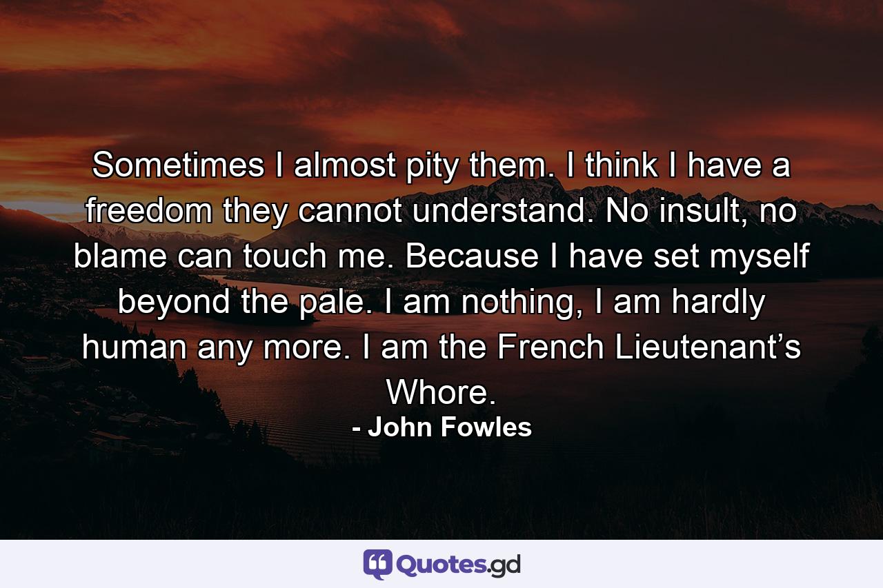 Sometimes I almost pity them. I think I have a freedom they cannot understand. No insult, no blame can touch me. Because I have set myself beyond the pale. I am nothing, I am hardly human any more. I am the French Lieutenant’s Whore. - Quote by John Fowles