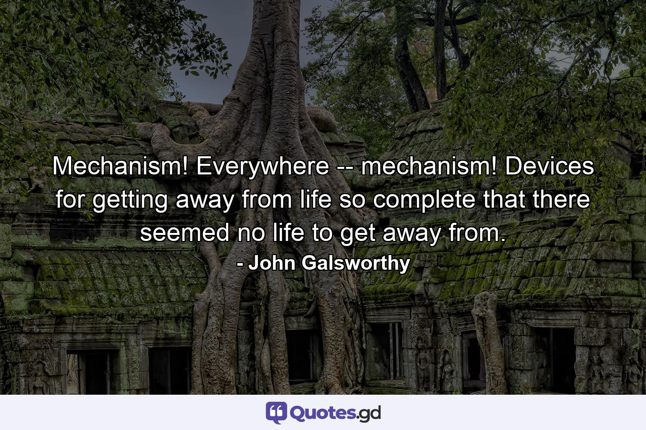 Mechanism! Everywhere -- mechanism! Devices for getting away from life so complete that there seemed no life to get away from. - Quote by John Galsworthy