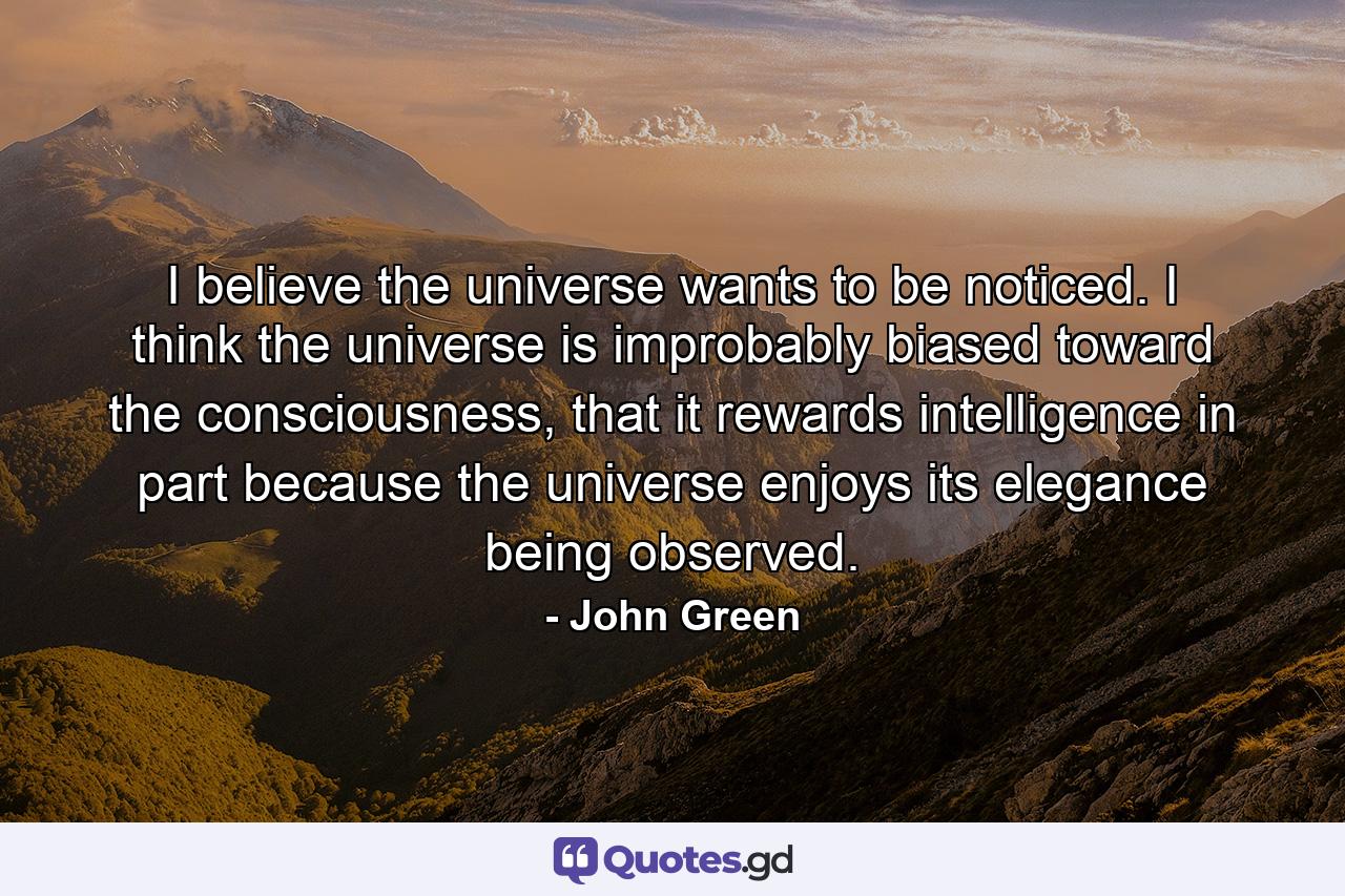 I believe the universe wants to be noticed. I think the universe is improbably biased toward the consciousness, that it rewards intelligence in part because the universe enjoys its elegance being observed. - Quote by John Green