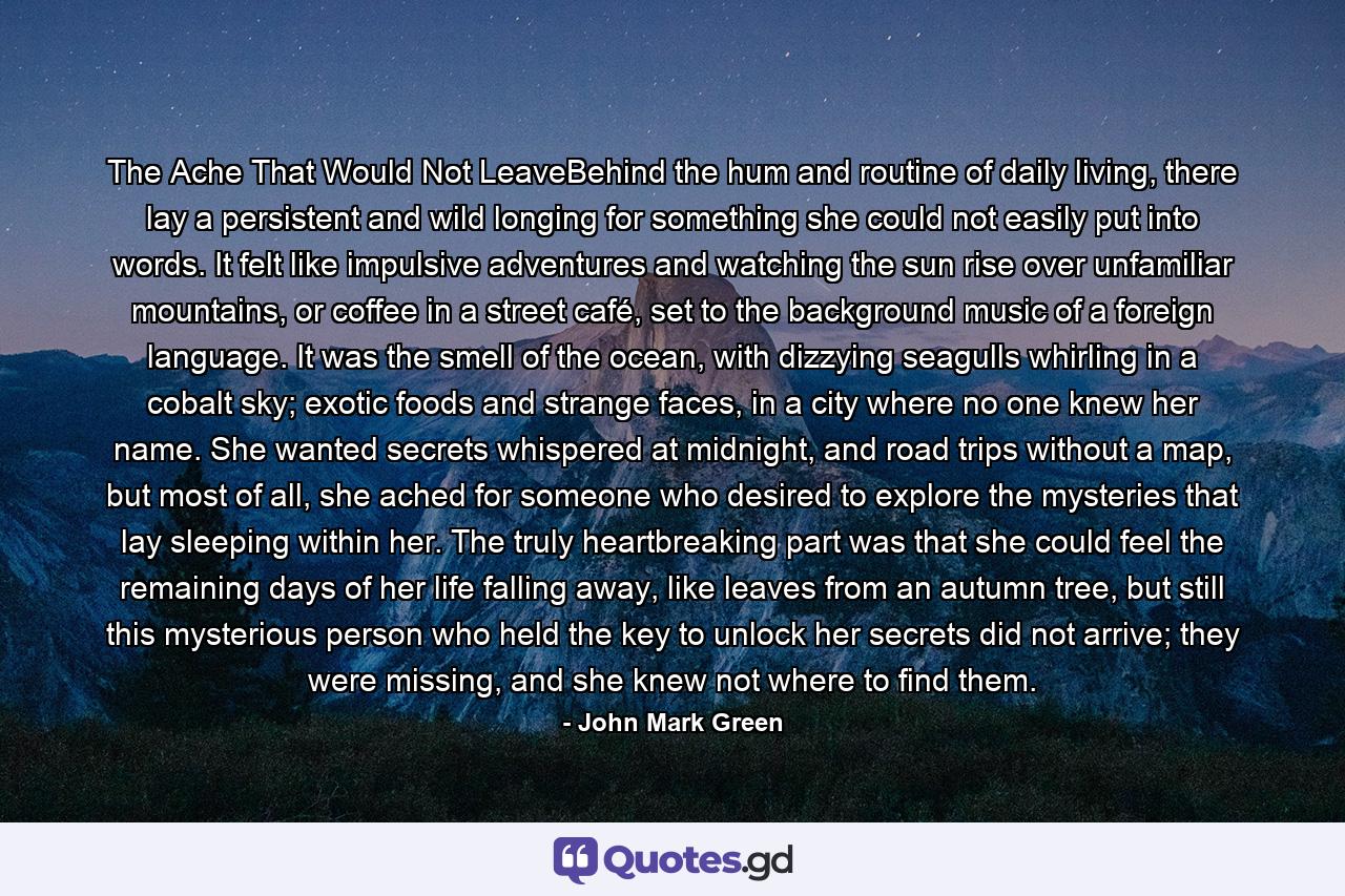 The Ache That Would Not LeaveBehind the hum and routine of daily living, there lay a persistent and wild longing for something she could not easily put into words. It felt like impulsive adventures and watching the sun rise over unfamiliar mountains, or coffee in a street café, set to the background music of a foreign language. It was the smell of the ocean, with dizzying seagulls whirling in a cobalt sky; exotic foods and strange faces, in a city where no one knew her name. She wanted secrets whispered at midnight, and road trips without a map, but most of all, she ached for someone who desired to explore the mysteries that lay sleeping within her. The truly heartbreaking part was that she could feel the remaining days of her life falling away, like leaves from an autumn tree, but still this mysterious person who held the key to unlock her secrets did not arrive; they were missing, and she knew not where to find them. - Quote by John Mark Green