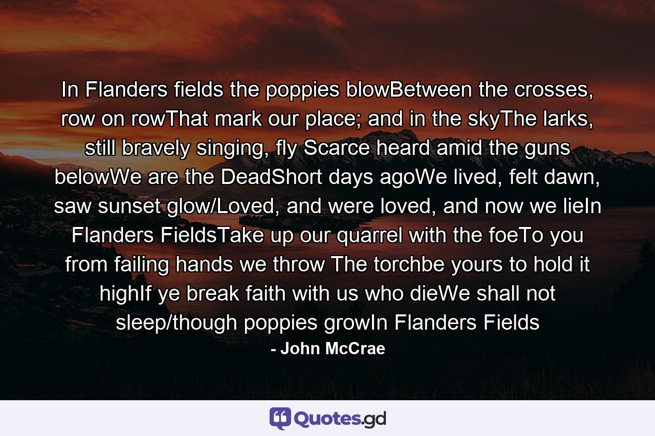 In Flanders fields the poppies blowBetween the crosses, row on rowThat mark our place; and in the skyThe larks, still bravely singing, fly Scarce heard amid the guns belowWe are the DeadShort days agoWe lived, felt dawn, saw sunset glow/Loved, and were loved, and now we lieIn Flanders FieldsTake up our quarrel with the foeTo you from failing hands we throw The torchbe yours to hold it highIf ye break faith with us who dieWe shall not sleep/though poppies growIn Flanders Fields - Quote by John McCrae