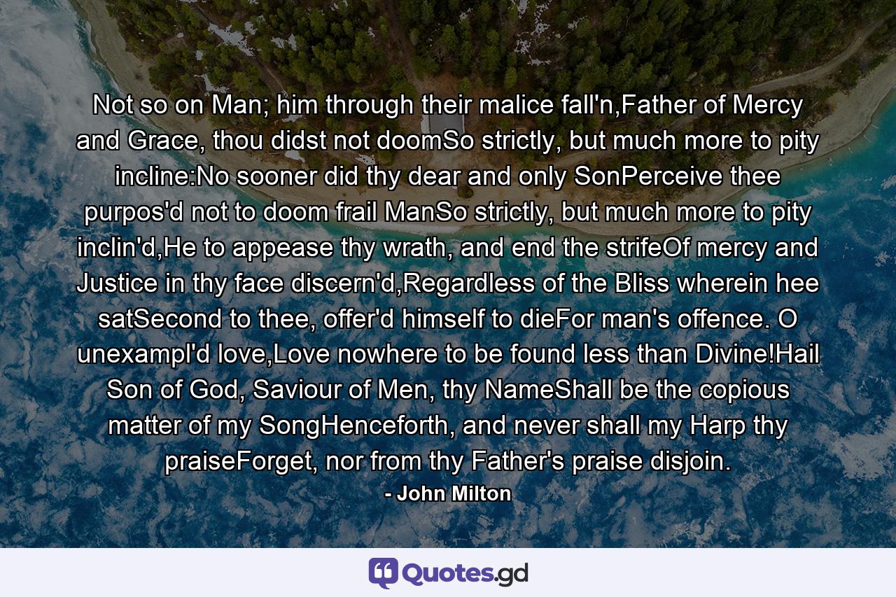 Not so on Man; him through their malice fall'n,Father of Mercy and Grace, thou didst not doomSo strictly, but much more to pity incline:No sooner did thy dear and only SonPerceive thee purpos'd not to doom frail ManSo strictly, but much more to pity inclin'd,He to appease thy wrath, and end the strifeOf mercy and Justice in thy face discern'd,Regardless of the Bliss wherein hee satSecond to thee, offer'd himself to dieFor man's offence. O unexampl'd love,Love nowhere to be found less than Divine!Hail Son of God, Saviour of Men, thy NameShall be the copious matter of my SongHenceforth, and never shall my Harp thy praiseForget, nor from thy Father's praise disjoin. - Quote by John Milton