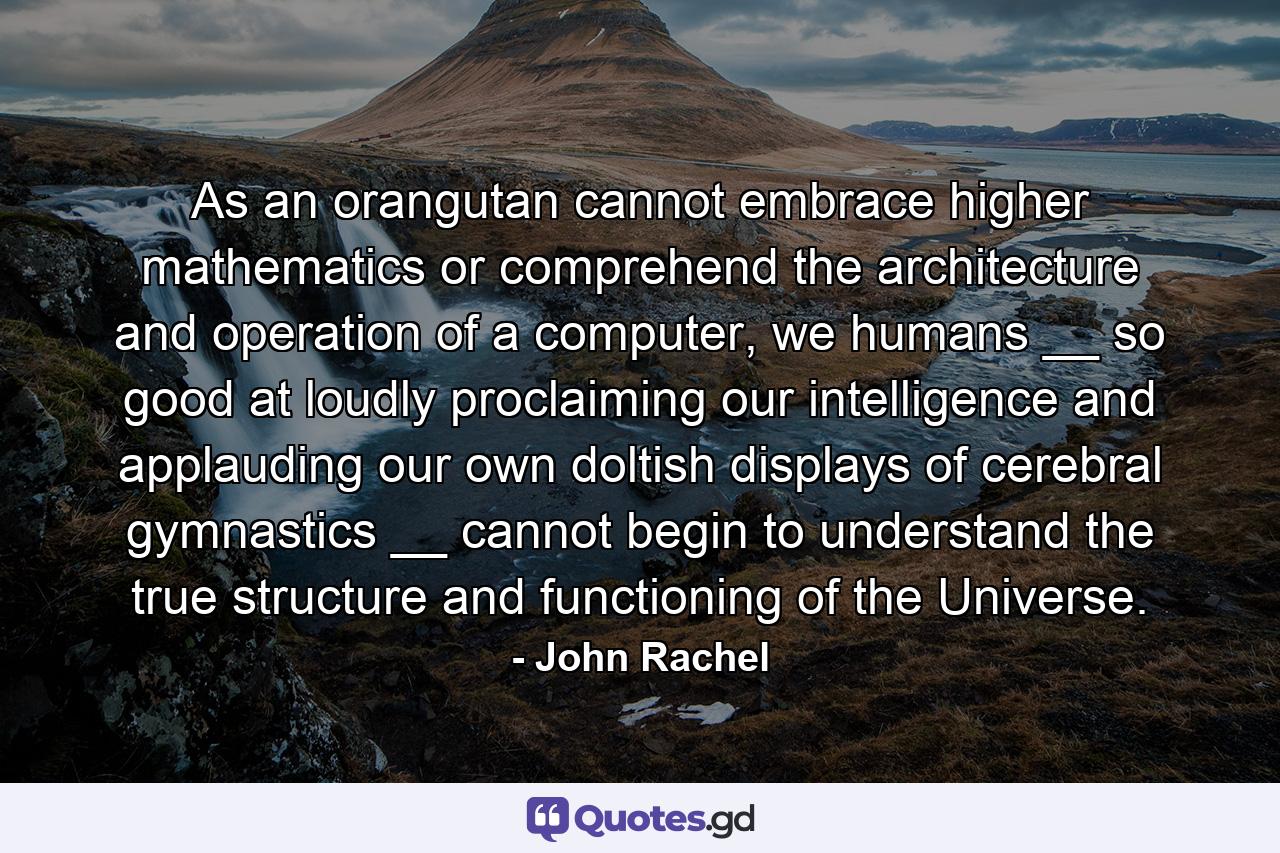 As an orangutan cannot embrace higher mathematics or comprehend the architecture and operation of a computer, we humans __ so good at loudly proclaiming our intelligence and applauding our own doltish displays of cerebral gymnastics __ cannot begin to understand the true structure and functioning of the Universe. - Quote by John Rachel