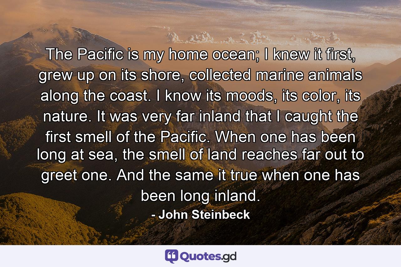 The Pacific is my home ocean; I knew it first, grew up on its shore, collected marine animals along the coast. I know its moods, its color, its nature. It was very far inland that I caught the first smell of the Pacific. When one has been long at sea, the smell of land reaches far out to greet one. And the same it true when one has been long inland. - Quote by John Steinbeck