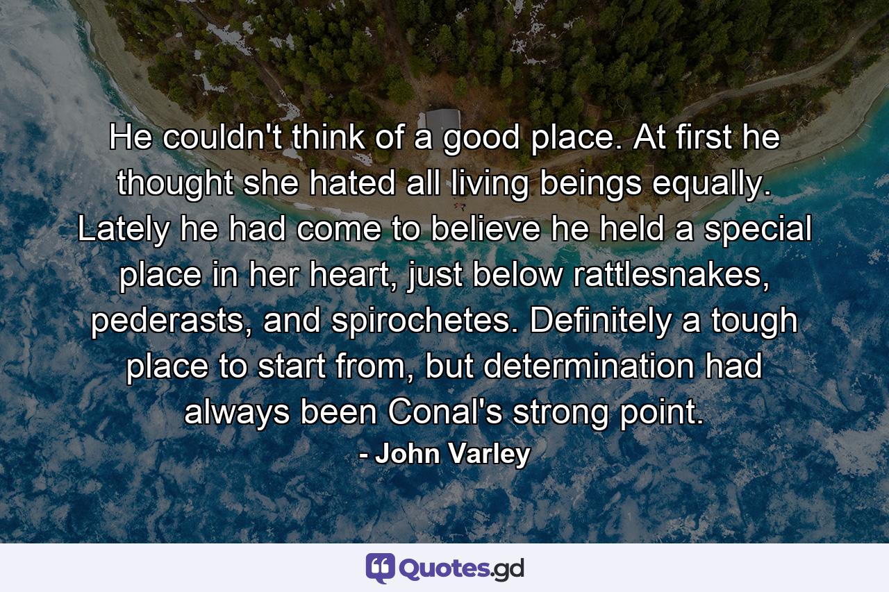 He couldn't think of a good place. At first he thought she hated all living beings equally. Lately he had come to believe he held a special place in her heart, just below rattlesnakes, pederasts, and spirochetes. Definitely a tough place to start from, but determination had always been Conal's strong point. - Quote by John Varley