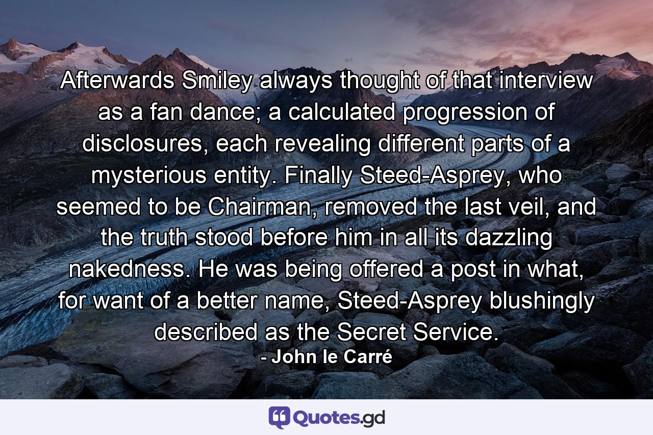 Afterwards Smiley always thought of that interview as a fan dance; a calculated progression of disclosures, each revealing different parts of a mysterious entity. Finally Steed-Asprey, who seemed to be Chairman, removed the last veil, and the truth stood before him in all its dazzling nakedness. He was being offered a post in what, for want of a better name, Steed-Asprey blushingly described as the Secret Service. - Quote by John le Carré
