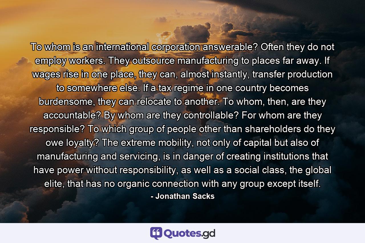 To whom is an international corporation answerable? Often they do not employ workers. They outsource manufacturing to places far away. If wages rise in one place, they can, almost instantly, transfer production to somewhere else. If a tax regime in one country becomes burdensome, they can relocate to another. To whom, then, are they accountable? By whom are they controllable? For whom are they responsible? To which group of people other than shareholders do they owe loyalty? The extreme mobility, not only of capital but also of manufacturing and servicing, is in danger of creating institutions that have power without responsibility, as well as a social class, the global elite, that has no organic connection with any group except itself. - Quote by Jonathan Sacks