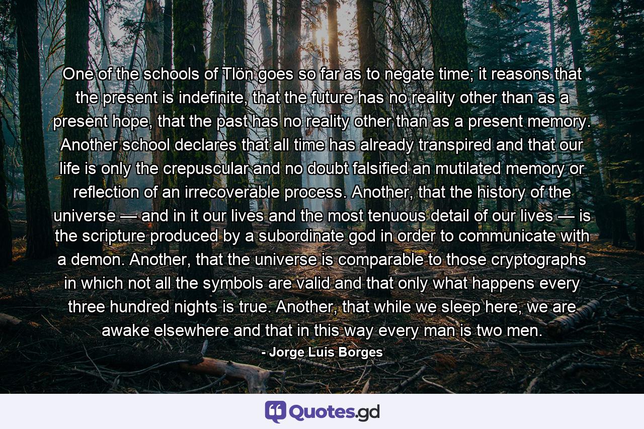 One of the schools of Tlön goes so far as to negate time; it reasons that the present is indefinite, that the future has no reality other than as a present hope, that the past has no reality other than as a present memory. Another school declares that all time has already transpired and that our life is only the crepuscular and no doubt falsified an mutilated memory or reflection of an irrecoverable process. Another, that the history of the universe — and in it our lives and the most tenuous detail of our lives — is the scripture produced by a subordinate god in order to communicate with a demon. Another, that the universe is comparable to those cryptographs in which not all the symbols are valid and that only what happens every three hundred nights is true. Another, that while we sleep here, we are awake elsewhere and that in this way every man is two men. - Quote by Jorge Luis Borges