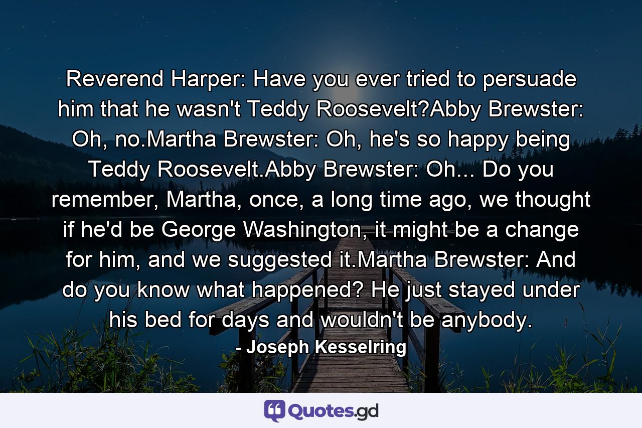 Reverend Harper: Have you ever tried to persuade him that he wasn't Teddy Roosevelt?Abby Brewster: Oh, no.Martha Brewster: Oh, he's so happy being Teddy Roosevelt.Abby Brewster: Oh... Do you remember, Martha, once, a long time ago, we thought if he'd be George Washington, it might be a change for him, and we suggested it.Martha Brewster: And do you know what happened? He just stayed under his bed for days and wouldn't be anybody. - Quote by Joseph Kesselring