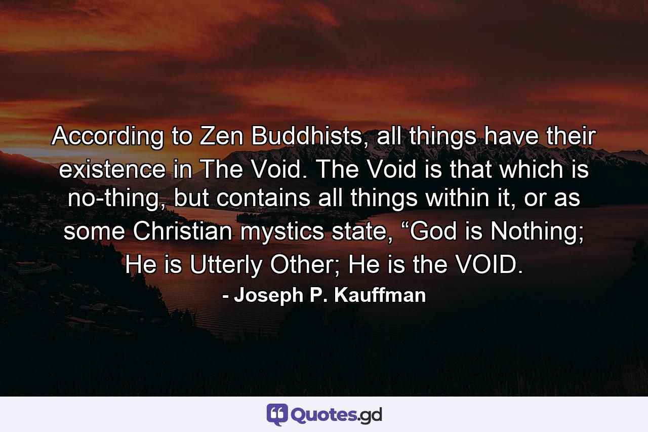 According to Zen Buddhists, all things have their existence in The Void. The Void is that which is no-thing, but contains all things within it, or as some Christian mystics state, “God is Nothing; He is Utterly Other; He is the VOID. - Quote by Joseph P. Kauffman