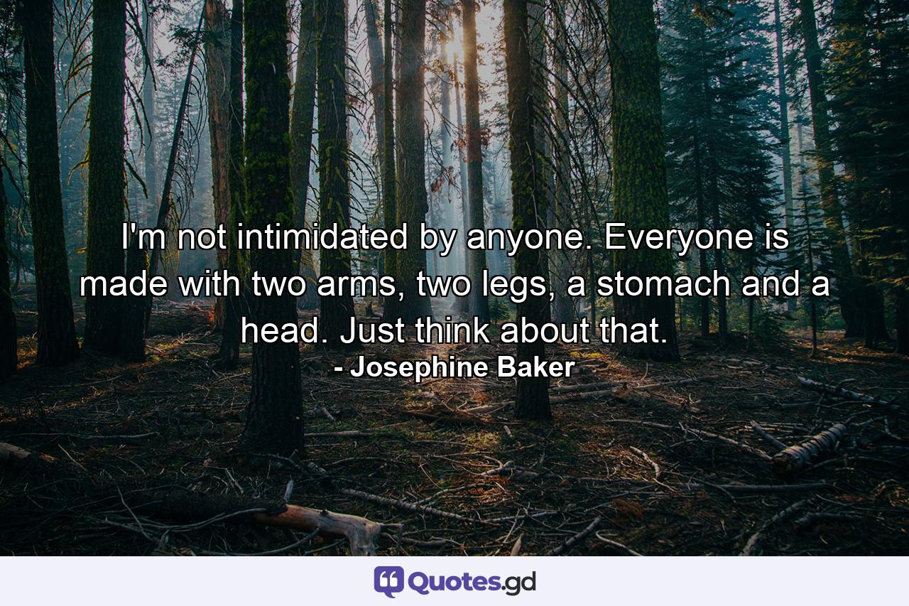 I'm not intimidated by anyone. Everyone is made with two arms, two legs, a stomach and a head. Just think about that. - Quote by Josephine Baker