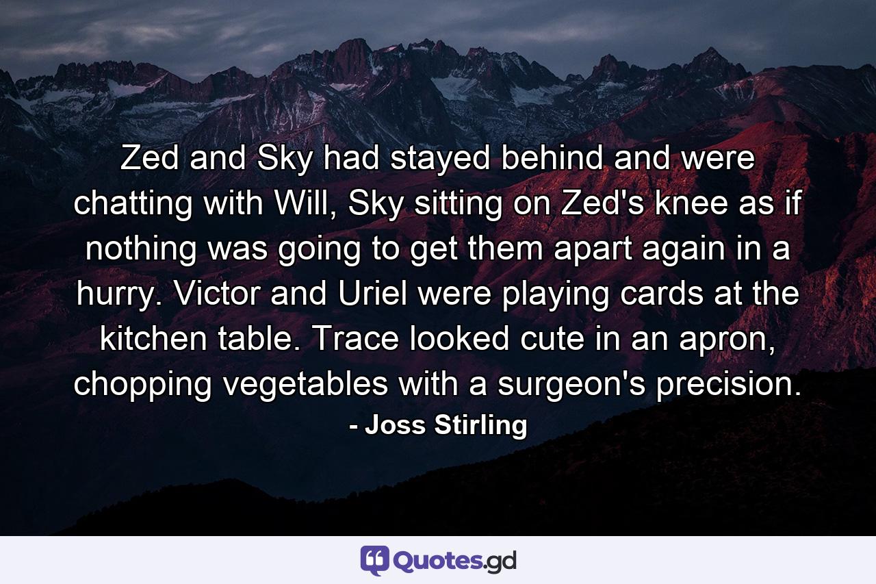 Zed and Sky had stayed behind and were chatting with Will, Sky sitting on Zed's knee as if nothing was going to get them apart again in a hurry. Victor and Uriel were playing cards at the kitchen table. Trace looked cute in an apron, chopping vegetables with a surgeon's precision. - Quote by Joss Stirling