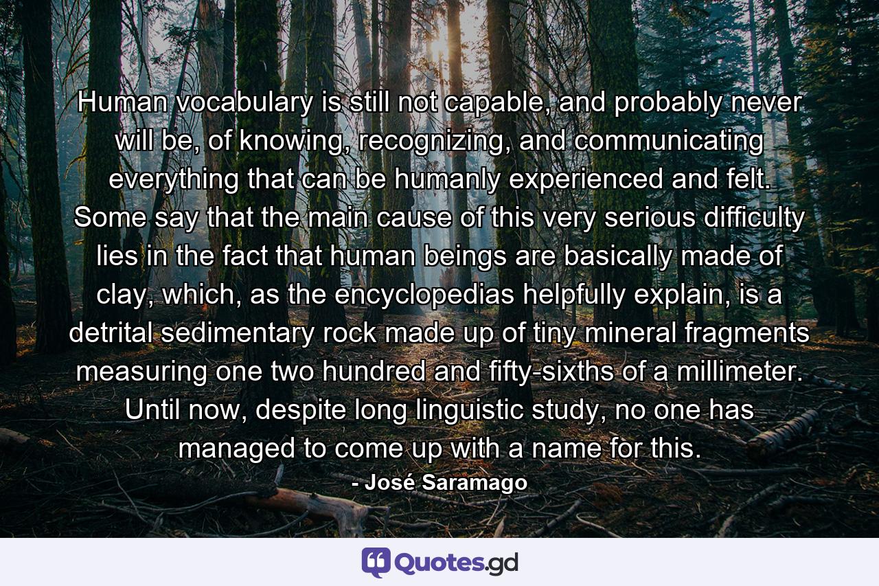 Human vocabulary is still not capable, and probably never will be, of knowing, recognizing, and communicating everything that can be humanly experienced and felt. Some say that the main cause of this very serious difficulty lies in the fact that human beings are basically made of clay, which, as the encyclopedias helpfully explain, is a detrital sedimentary rock made up of tiny mineral fragments measuring one two hundred and fifty-sixths of a millimeter. Until now, despite long linguistic study, no one has managed to come up with a name for this. - Quote by José Saramago