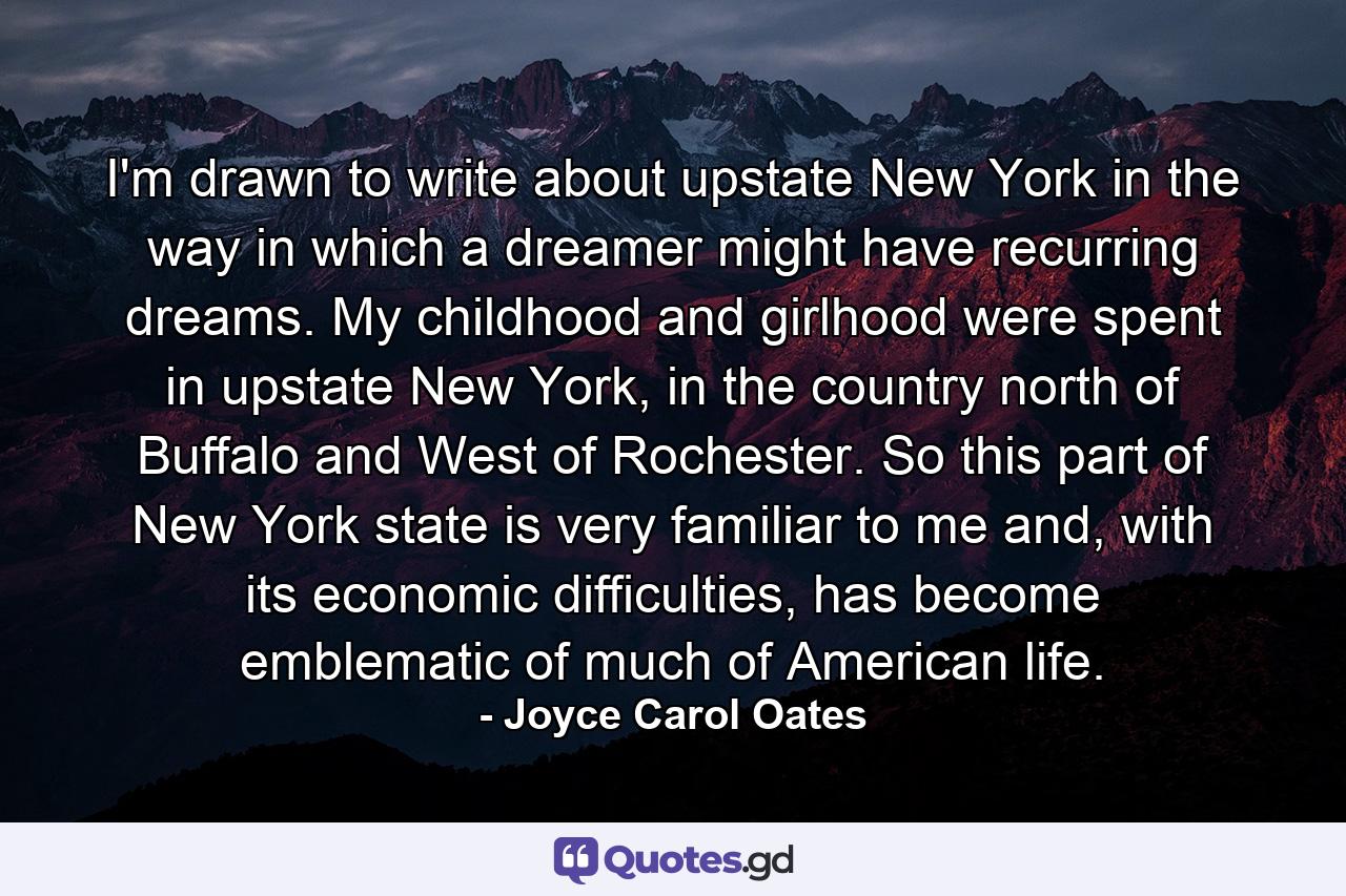 I'm drawn to write about upstate New York in the way in which a dreamer might have recurring dreams. My childhood and girlhood were spent in upstate New York, in the country north of Buffalo and West of Rochester. So this part of New York state is very familiar to me and, with its economic difficulties, has become emblematic of much of American life. - Quote by Joyce Carol Oates