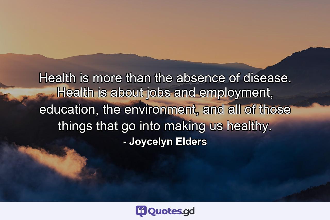 Health is more than the absence of disease. Health is about jobs and employment, education, the environment, and all of those things that go into making us healthy. - Quote by Joycelyn Elders