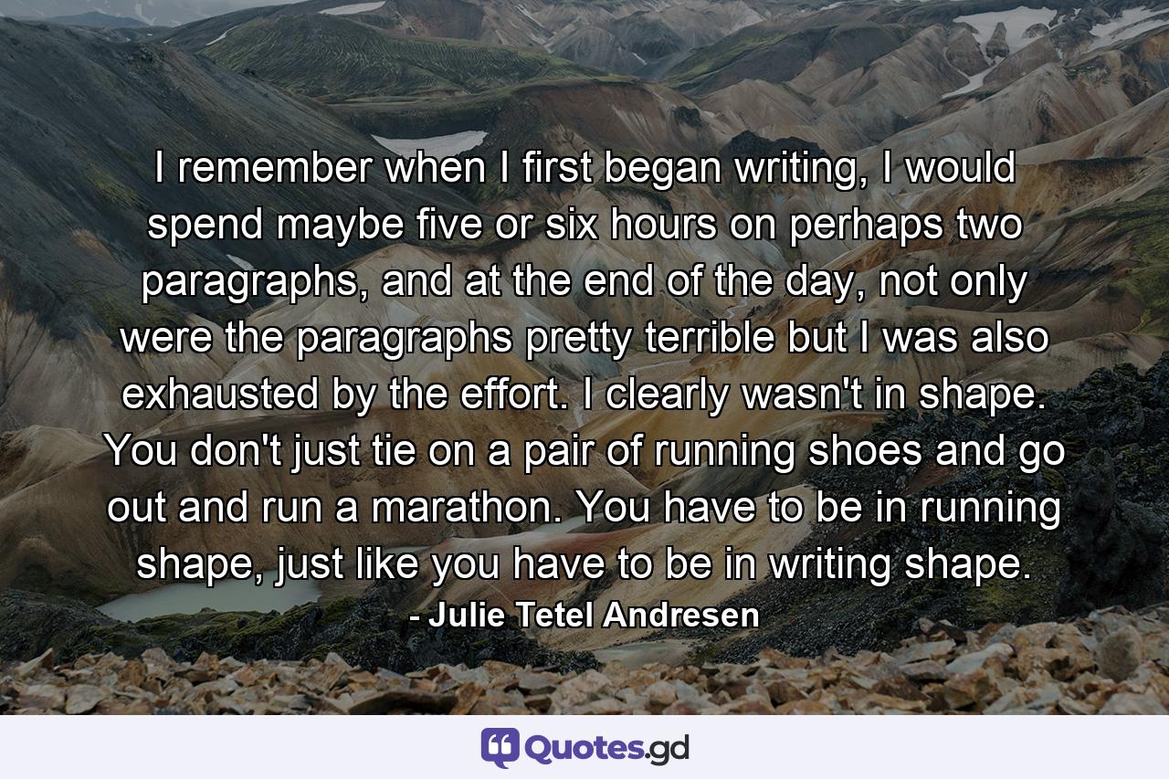 I remember when I first began writing, I would spend maybe five or six hours on perhaps two paragraphs, and at the end of the day, not only were the paragraphs pretty terrible but I was also exhausted by the effort. I clearly wasn't in shape. You don't just tie on a pair of running shoes and go out and run a marathon. You have to be in running shape, just like you have to be in writing shape. - Quote by Julie Tetel Andresen