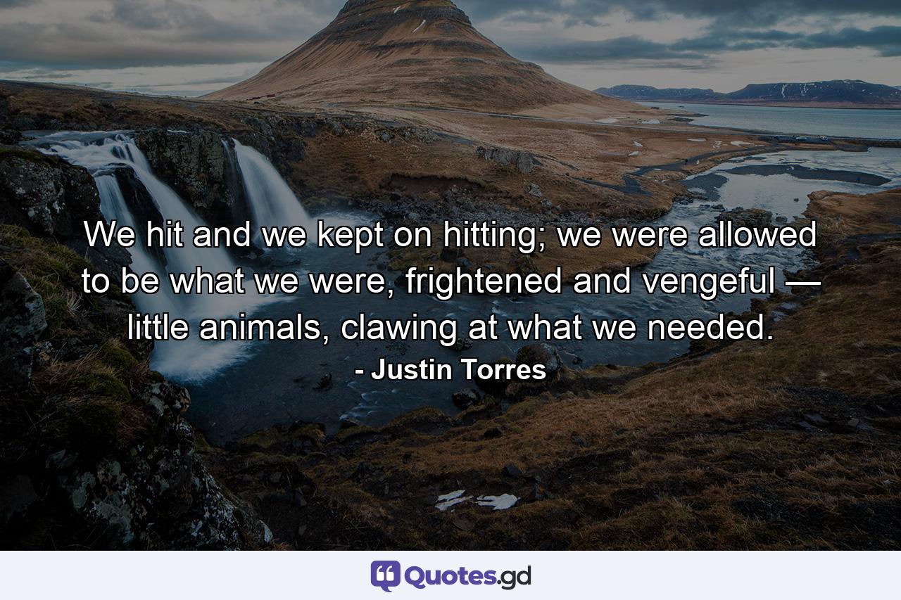 We hit and we kept on hitting; we were allowed to be what we were, frightened and vengeful — little animals, clawing at what we needed. - Quote by Justin Torres