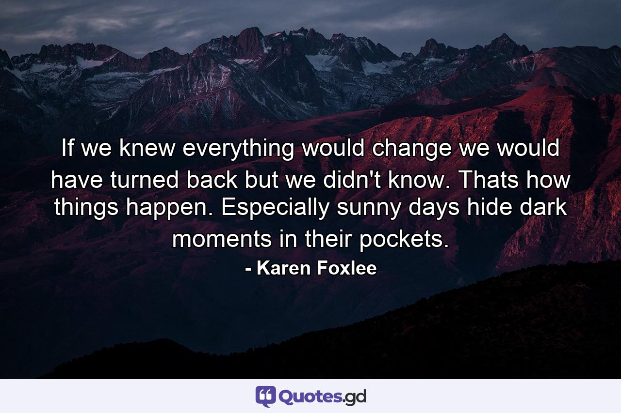 If we knew everything would change we would have turned back but we didn't know. Thats how things happen. Especially sunny days hide dark moments in their pockets. - Quote by Karen Foxlee