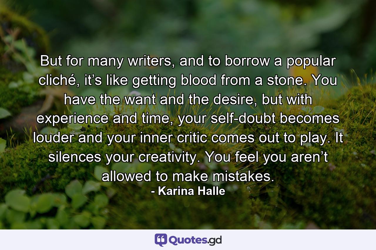 But for many writers, and to borrow a popular cliché, it’s like getting blood from a stone. You have the want and the desire, but with experience and time, your self-doubt becomes louder and your inner critic comes out to play. It silences your creativity. You feel you aren’t allowed to make mistakes. - Quote by Karina Halle