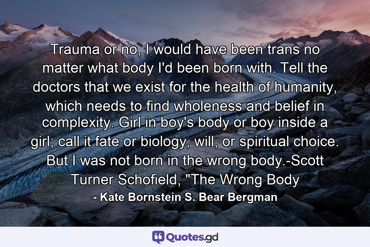 Trauma or no, I would have been trans no matter what body I'd been born with. Tell the doctors that we exist for the health of humanity, which needs to find wholeness and belief in complexity. Girl in boy's body or boy inside a girl; call it fate or biology, will, or spiritual choice. But I was not born in the wrong body.-Scott Turner Schofield, 