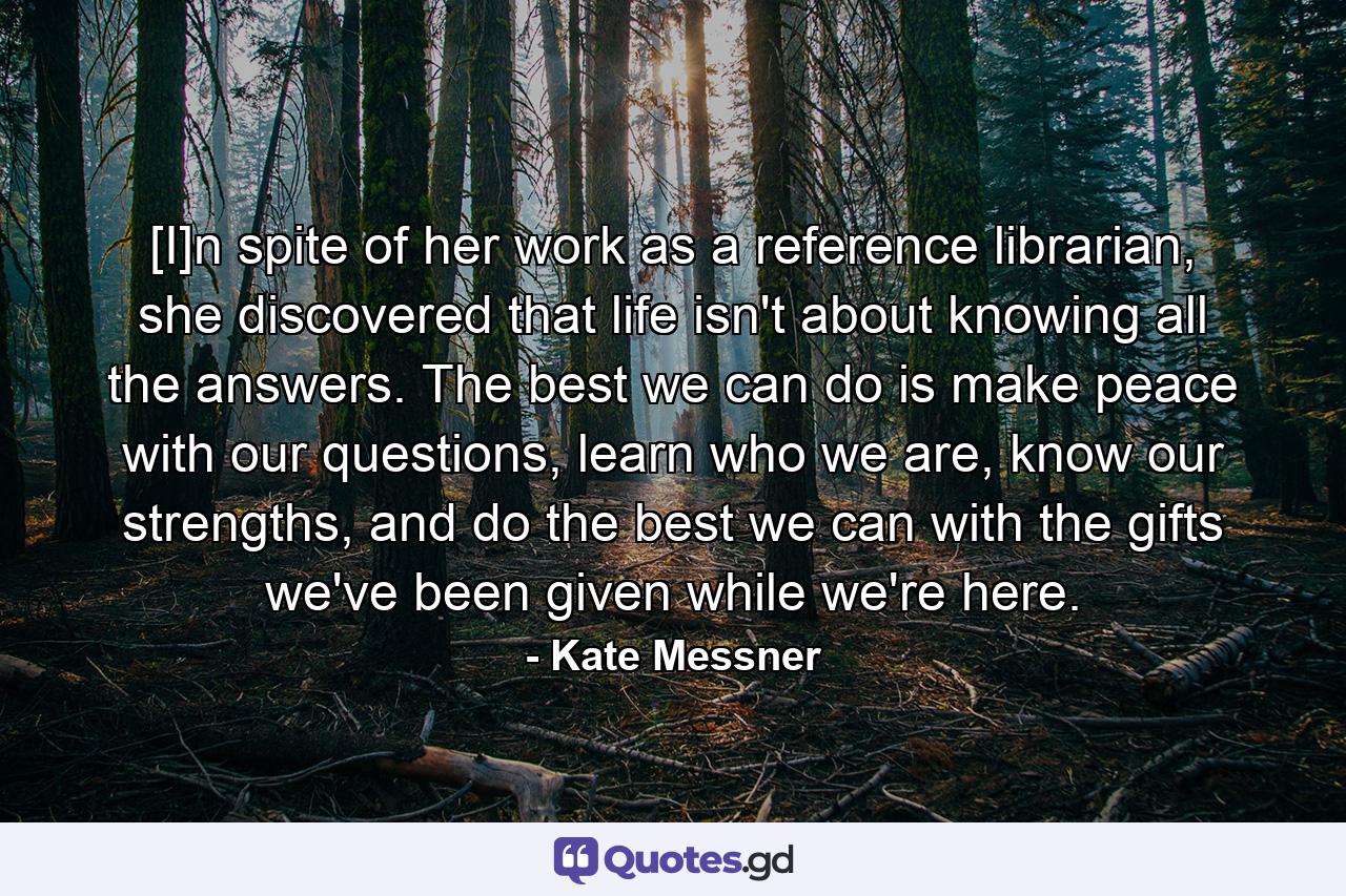 [I]n spite of her work as a reference librarian, she discovered that life isn't about knowing all the answers. The best we can do is make peace with our questions, learn who we are, know our strengths, and do the best we can with the gifts we've been given while we're here. - Quote by Kate Messner