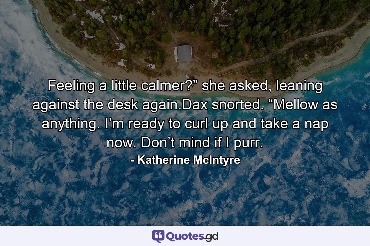 Feeling a little calmer?” she asked, leaning against the desk again.Dax snorted. “Mellow as anything. I’m ready to curl up and take a nap now. Don’t mind if I purr. - Quote by Katherine McIntyre