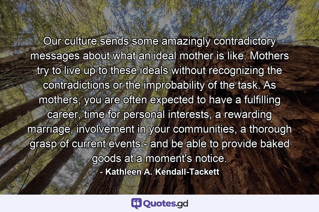 Our culture sends some amazingly contradictory messages about what an ideal mother is like. Mothers try to live up to these ideals without recognizing the contradictions or the improbability of the task. As mothers, you are often expected to have a fulfilling career, time for personal interests, a rewarding marriage, involvement in your communities, a thorough grasp of current events - and be able to provide baked goods at a moment's notice. - Quote by Kathleen A. Kendall-Tackett