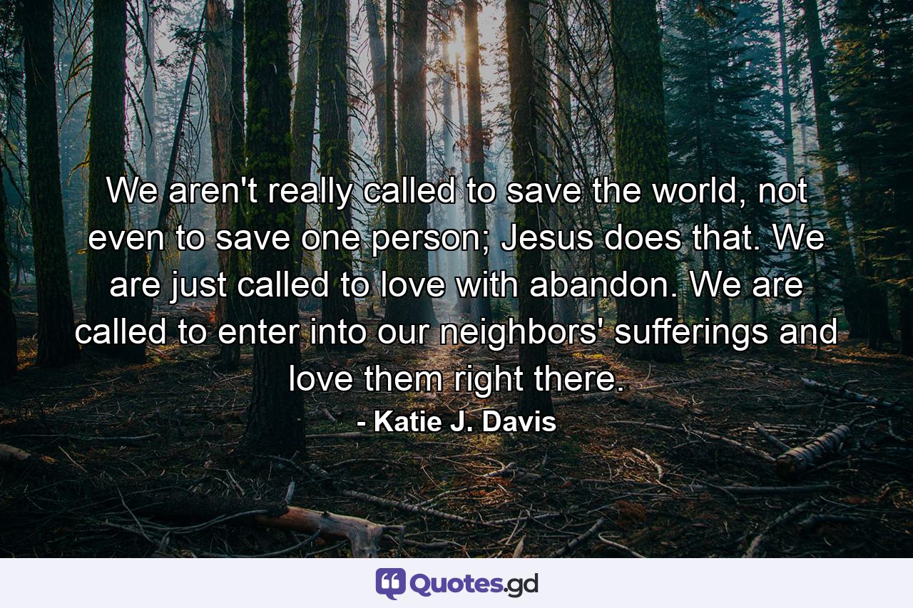 We aren't really called to save the world, not even to save one person; Jesus does that. We are just called to love with abandon. We are called to enter into our neighbors' sufferings and love them right there. - Quote by Katie J. Davis