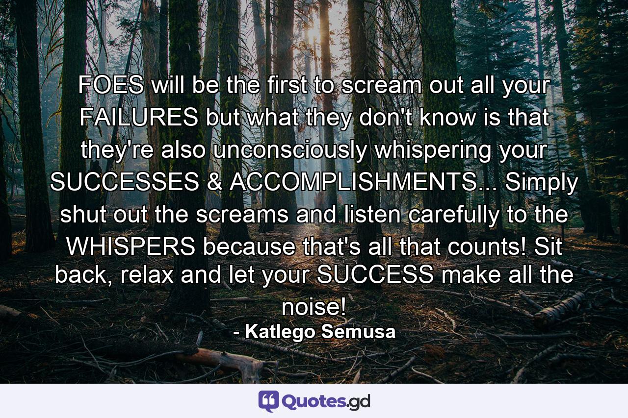 FOES will be the first to scream out all your FAILURES but what they don't know is that they're also unconsciously whispering your SUCCESSES & ACCOMPLISHMENTS... Simply shut out the screams and listen carefully to the WHISPERS because that's all that counts! Sit back, relax and let your SUCCESS make all the noise! - Quote by Katlego Semusa