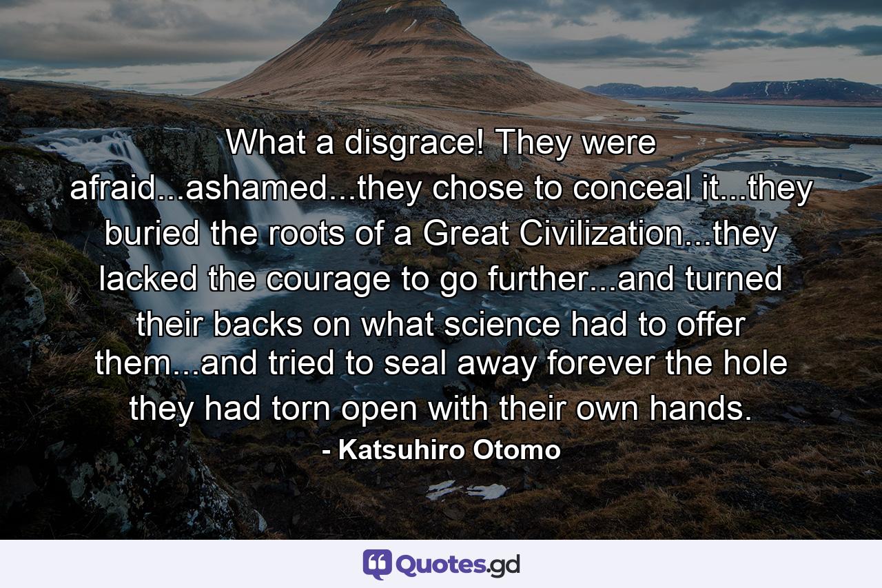 What a disgrace! They were afraid...ashamed...they chose to conceal it...they buried the roots of a Great Civilization...they lacked the courage to go further...and turned their backs on what science had to offer them...and tried to seal away forever the hole they had torn open with their own hands. - Quote by Katsuhiro Otomo