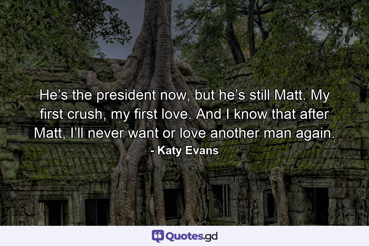 He’s the president now, but he’s still Matt. My first crush, my first love. And I know that after Matt, I’ll never want or love another man again. - Quote by Katy Evans