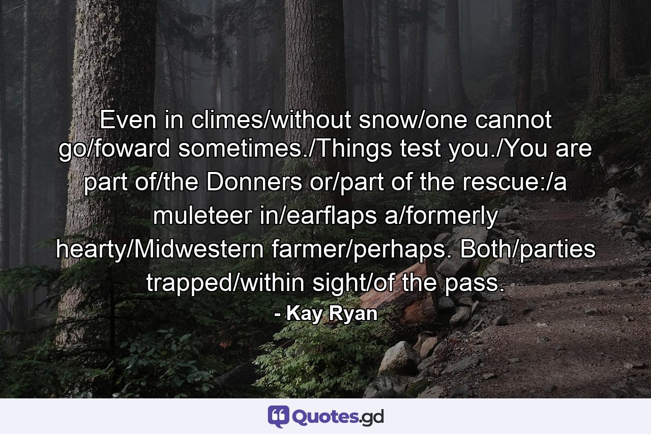 Even in climes/without snow/one cannot go/foward sometimes./Things test you./You are part of/the Donners or/part of the rescue:/a muleteer in/earflaps a/formerly hearty/Midwestern farmer/perhaps. Both/parties trapped/within sight/of the pass. - Quote by Kay Ryan