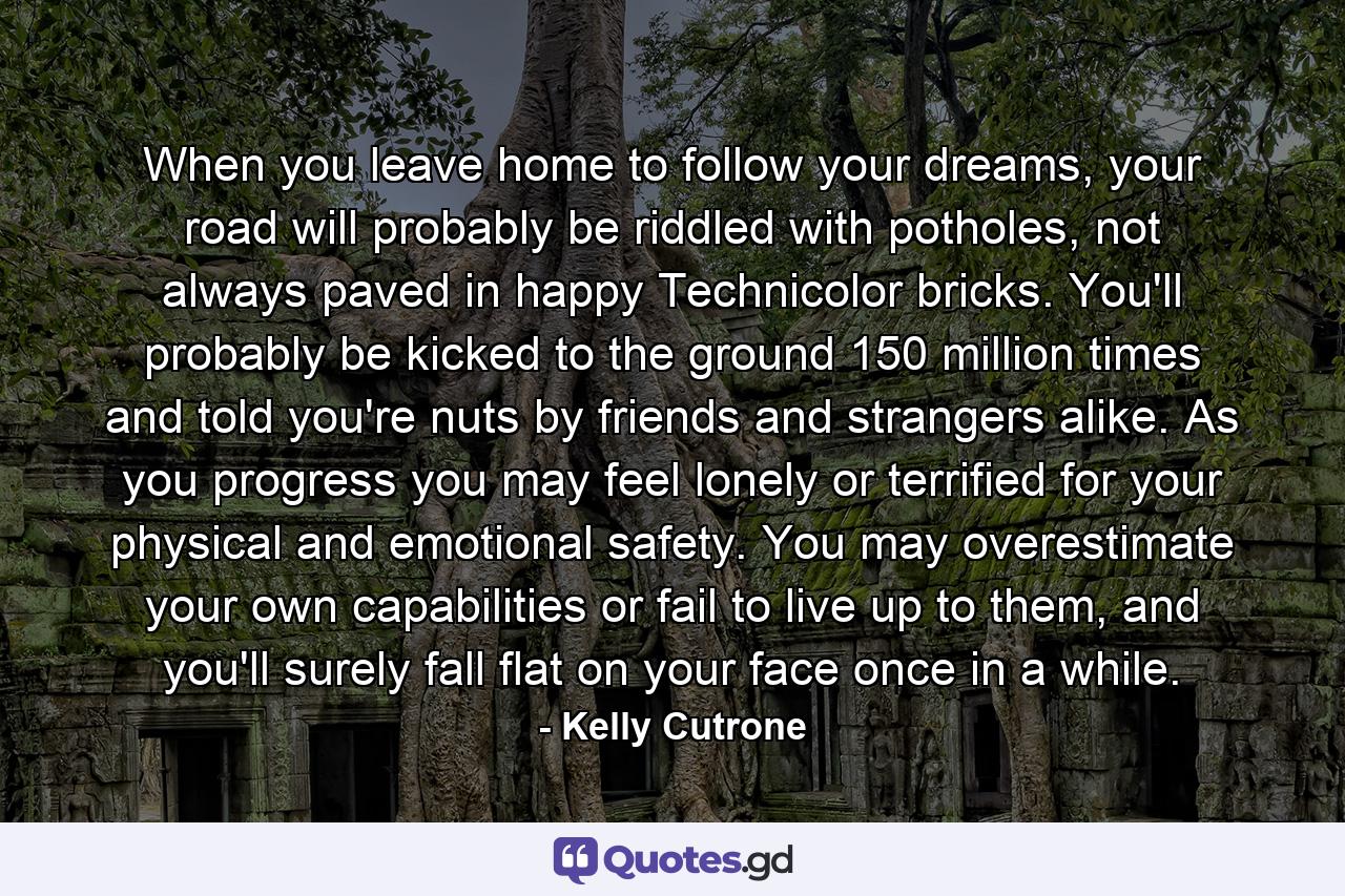 When you leave home to follow your dreams, your road will probably be riddled with potholes, not always paved in happy Technicolor bricks. You'll probably be kicked to the ground 150 million times and told you're nuts by friends and strangers alike. As you progress you may feel lonely or terrified for your physical and emotional safety. You may overestimate your own capabilities or fail to live up to them, and you'll surely fall flat on your face once in a while. - Quote by Kelly Cutrone